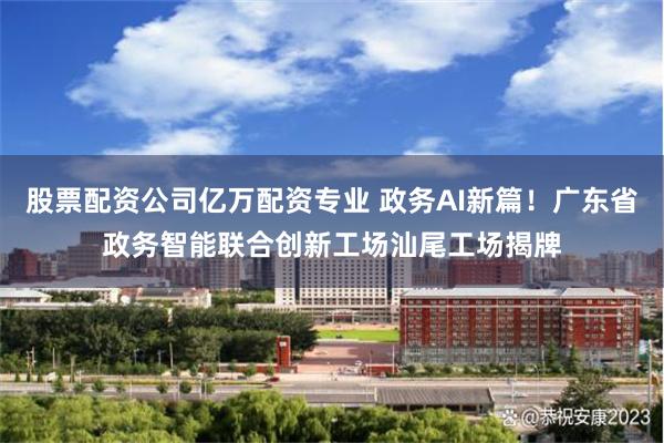 股票配资公司亿万配资专业 政务AI新篇！广东省政务智能联合创新工场汕尾工场揭牌