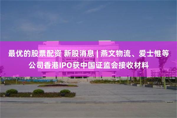 最优的股票配资 新股消息 | 燕文物流、爱士惟等公司香港IPO获中国证监会接收材料